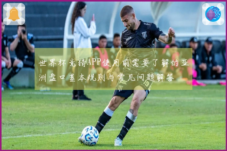 世界杯竞猜APP使用前需要了解的亚洲盘口基本规则与常见问题解答