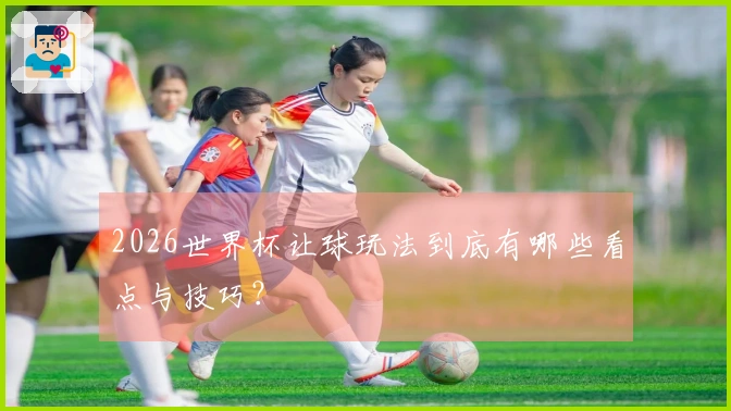 2026世界杯让球玩法到底有哪些看点与技巧？
