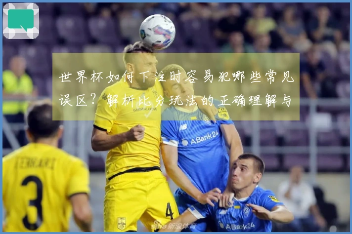 世界杯如何下注时容易犯哪些常见误区？解析比分玩法的正确理解与技巧