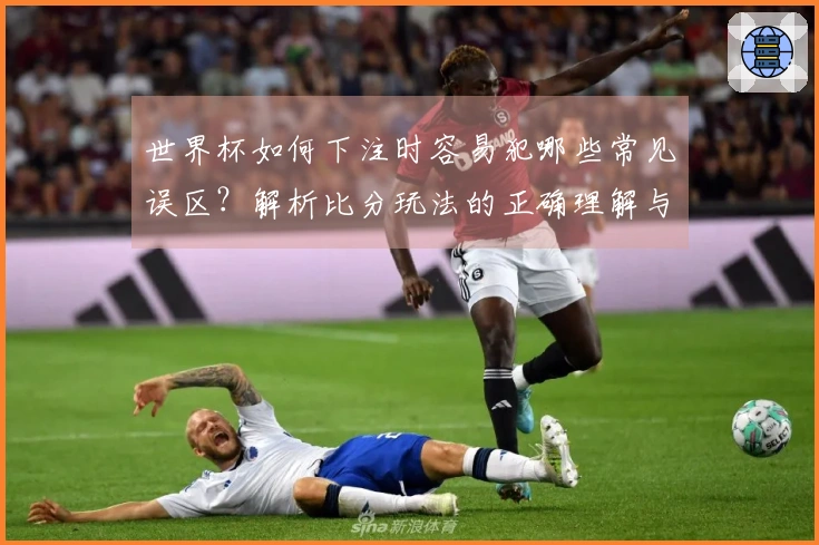 世界杯如何下注时容易犯哪些常见误区？解析比分玩法的正确理解与技巧